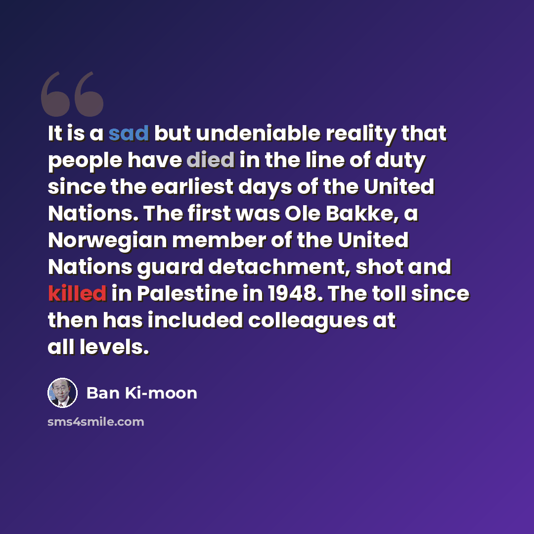 “It is a sad but undeniable reality that people have died in the line of duty since the earliest days of the United Nations. The first was Ole Bakke, a Norwegian member of the United Nations guard detachment, shot and killed in Palestine in 1948. The toll since then has included colleagues at all…” quote by Ban Ki-moon