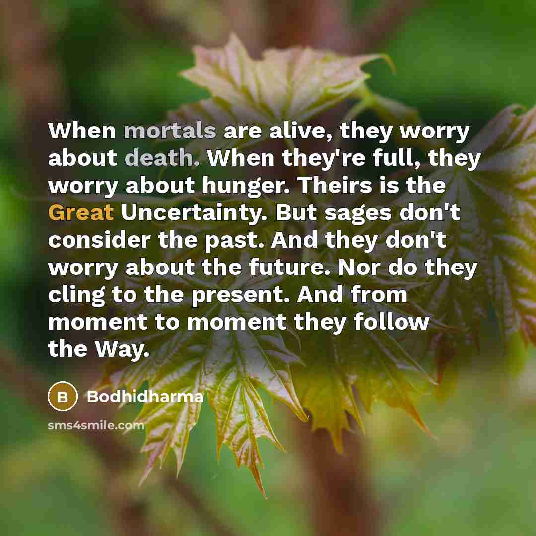 “When mortals are alive, they worry about death. When they're full, they worry about hunger. Theirs is the Great Uncertainty. But sages don't consider the past. And they don't worry about the future. Nor do they cling to the present. And from moment to moment they follow the Way.” quote by Bodhidharma