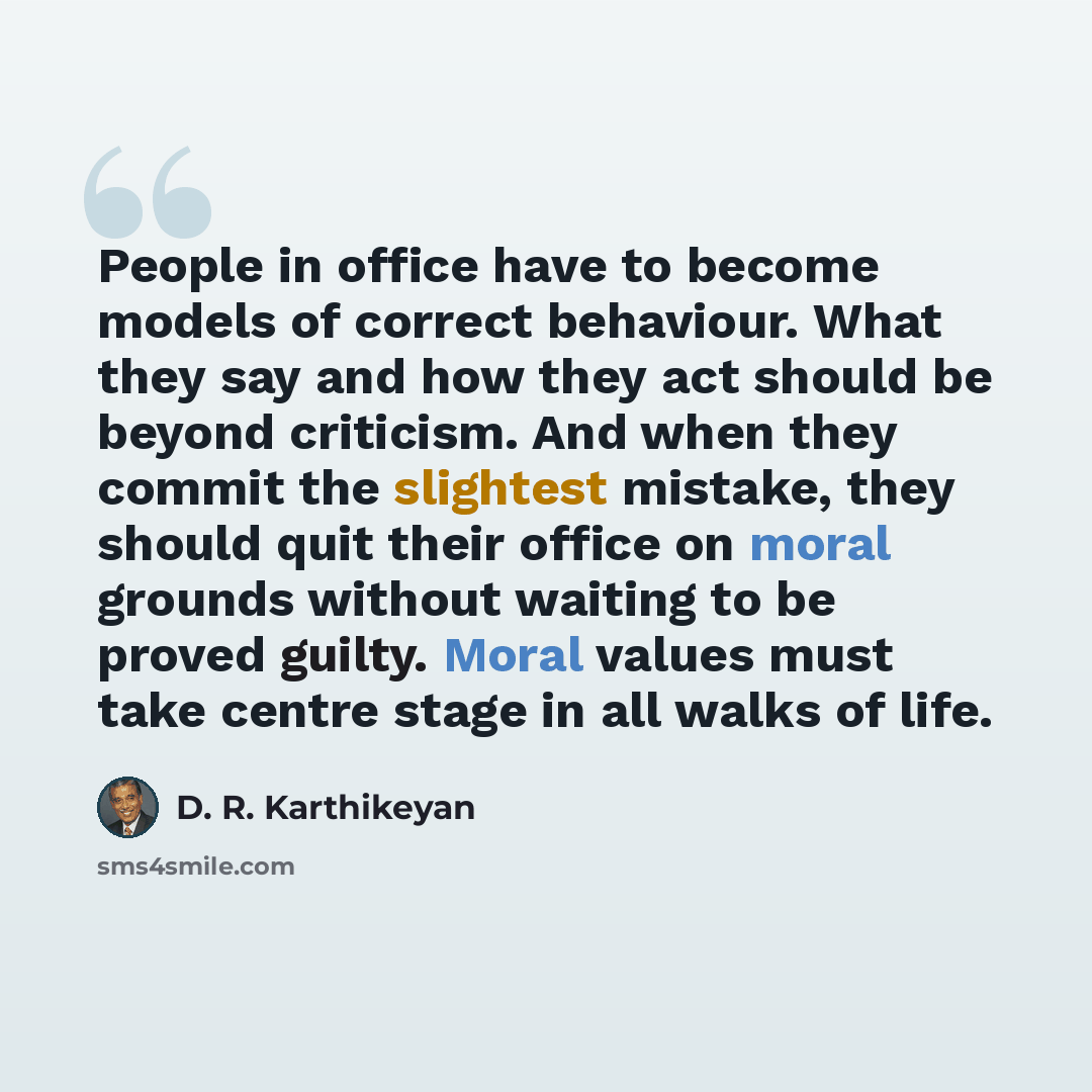 “People in office have to become models of correct behaviour. What they say and how they act should be beyond criticism. And when they commit the slightest mistake, they should quit their office on moral grounds without waiting to be proved guilty. Moral values must take centre stage in all walks…” quote by D. R. Karthikeyan