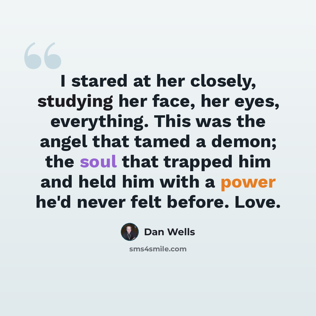 “I stared at her closely, studying her face, her eyes, everything. This was the angel that tamed a demon; the soul that trapped him and held him with a power he'd never felt before. Love.” quote by Dan Wells