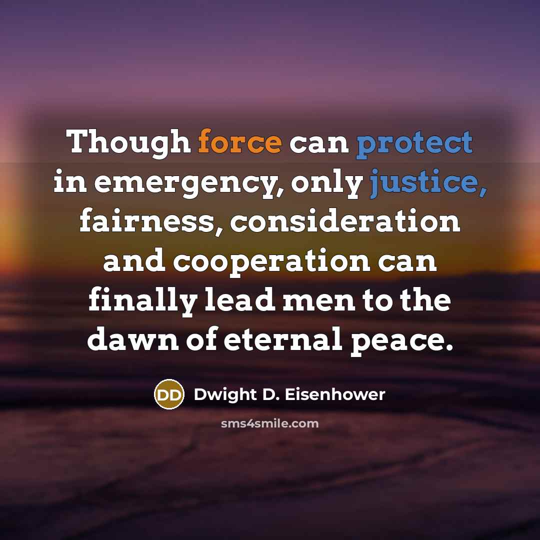 “Though force can protect in emergency, only justice, fairness, consideration and cooperation can finally lead men to the dawn of eternal peace.” quote by Dwight D. Eisenhower