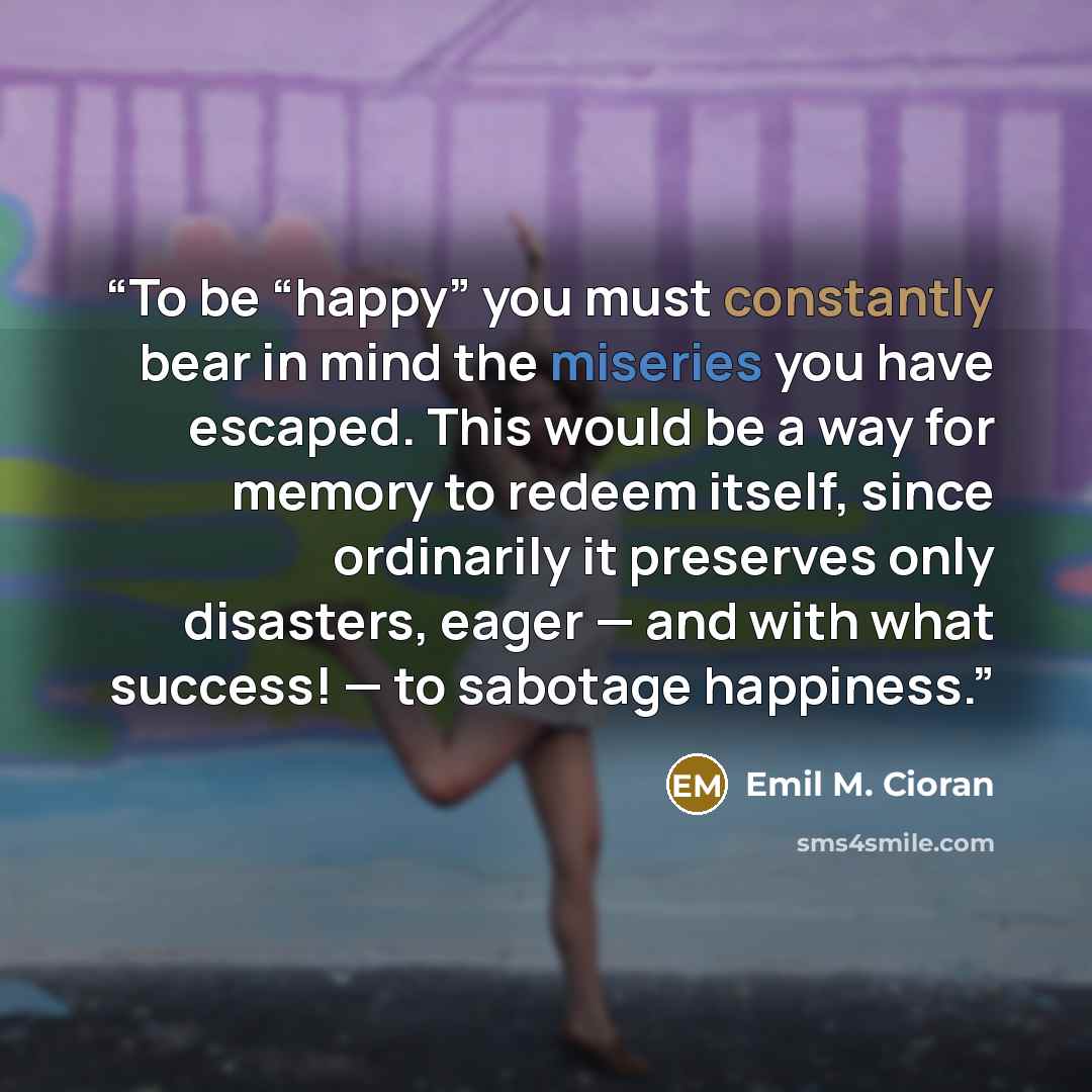 “To be “happy” you must constantly bear in mind the miseries you have escaped. This would be a way for memory to redeem itself, since ordinarily it preserves only disasters, eager — and with what success! — to sabotage happiness.” quote by Emil M. Cioran