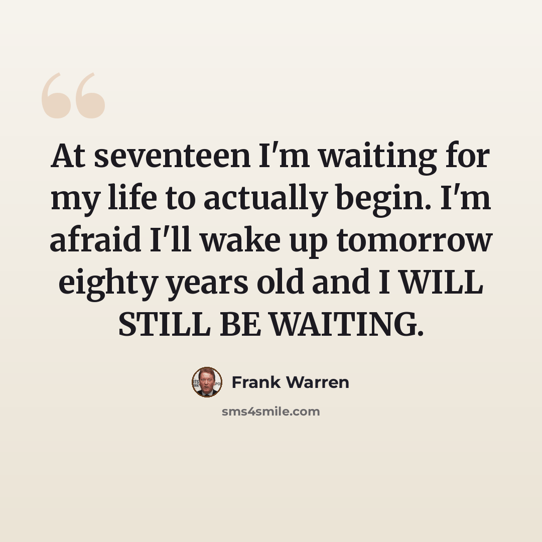 “At seventeen I'm waiting for my life to actually begin. I'm afraid I'll wake up tomorrow eighty years old and I WILL STILL BE WAITING.” quote by Frank Warren