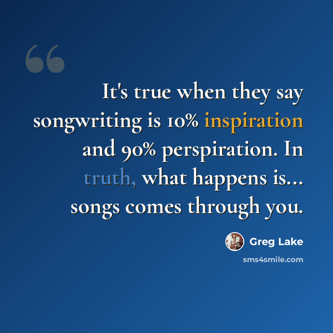 “It's true when they say songwriting is 10% inspiration and 90% perspiration. In truth, what happens is... songs comes through you.” quote by Greg Lake