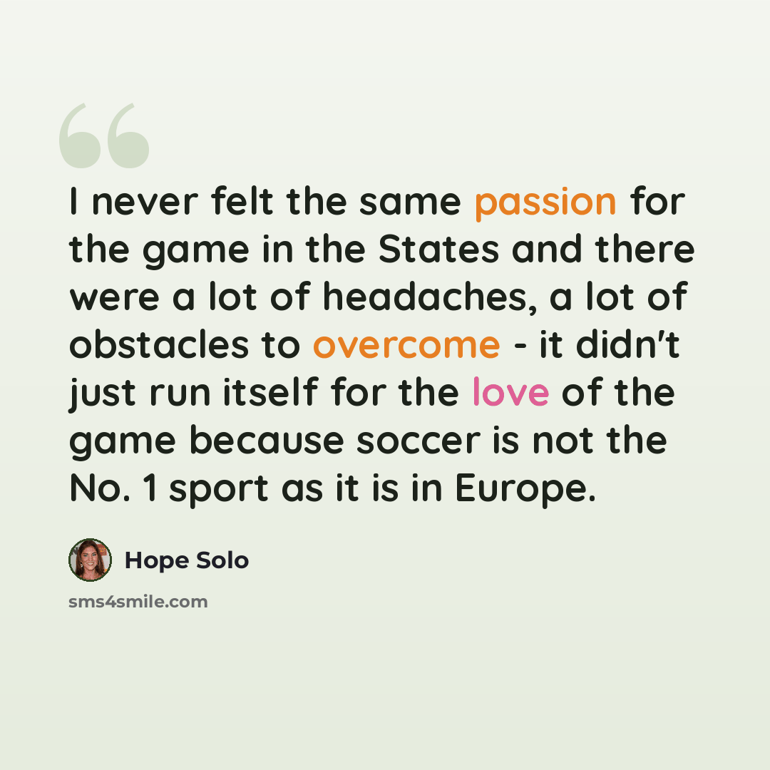 “I never felt the same passion for the game in the States and there were a lot of headaches, a lot of obstacles to overcome - it didn't just run itself for the love of the game because soccer is not the No. 1 sport as it is in Europe.” quote by Hope Solo