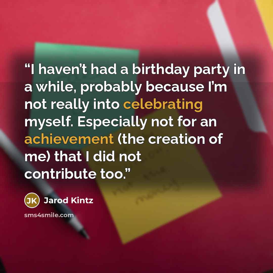 “I haven’t had a birthday party in a while, probably because I’m not really into celebrating myself. Especially not for an achievement (the creation of me) that I did not contribute too.” quote by Jarod Kintz