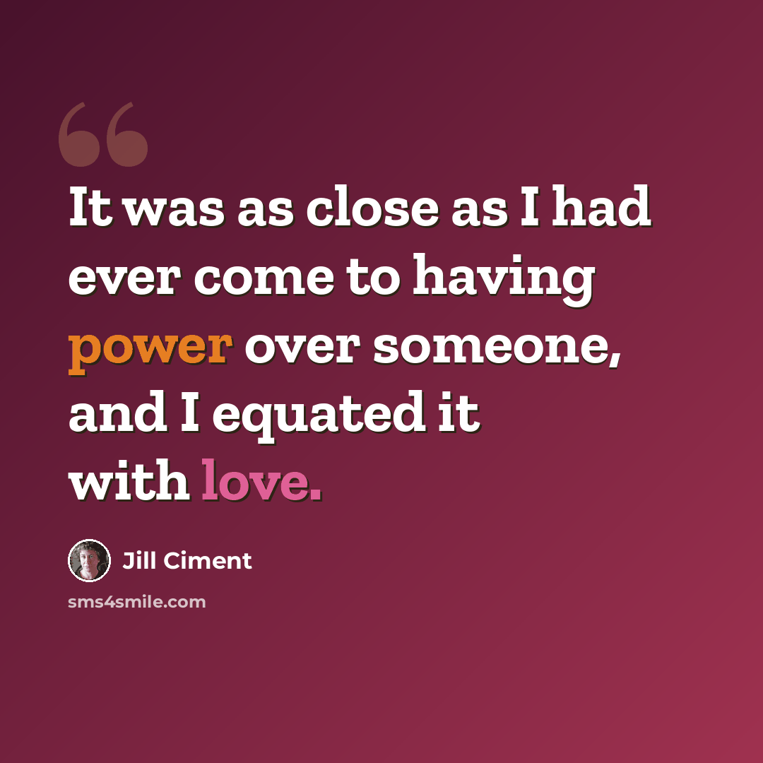 “It was as close as I had ever come to having power over someone, and I equated it with love.” quote by Jill Ciment