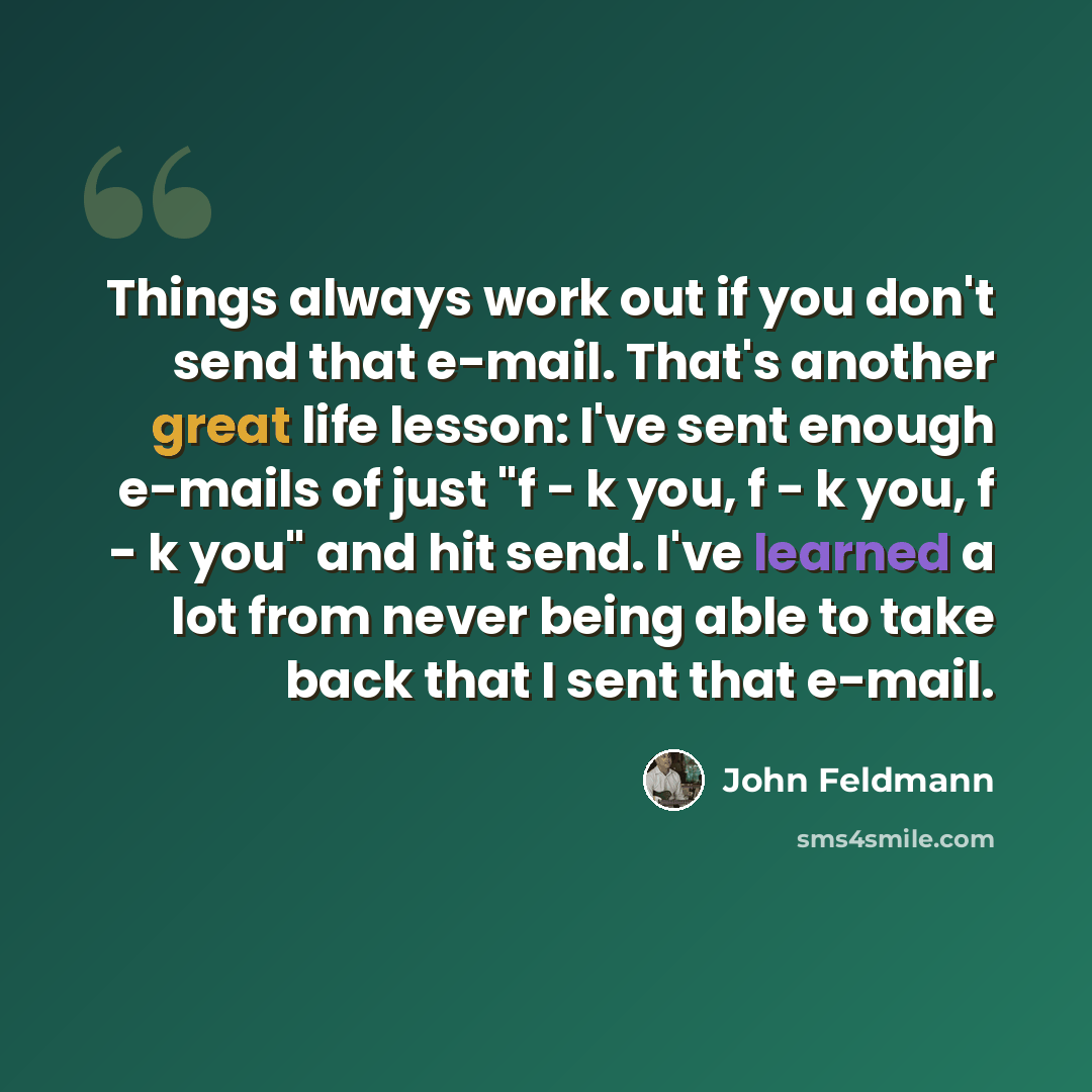 “Things always work out if you don't send that e-mail. That's another great life lesson: I've sent enough e-mails of just "f - k you, f - k you, f - k you" and hit send. I've learned a lot from never being able to take back that I sent that e-mail.” quote by John Feldmann