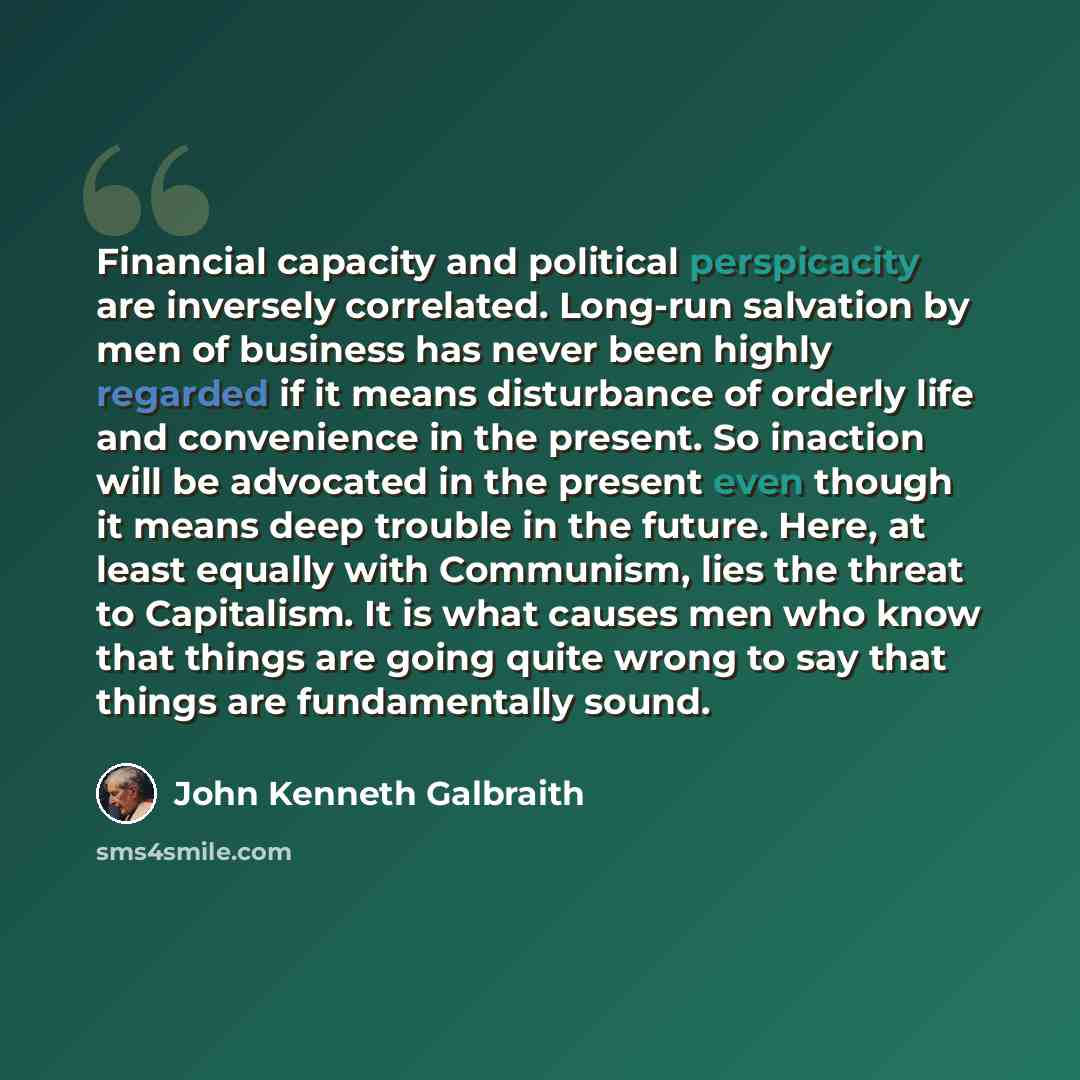 “Financial capacity and political perspicacity are inversely correlated. Long-run salvation by men of business has never been highly regarded if it means disturbance of orderly life and convenience in the present. So inaction will be advocated in the present even though it means deep trouble in the…” quote by John Kenneth Galbraith