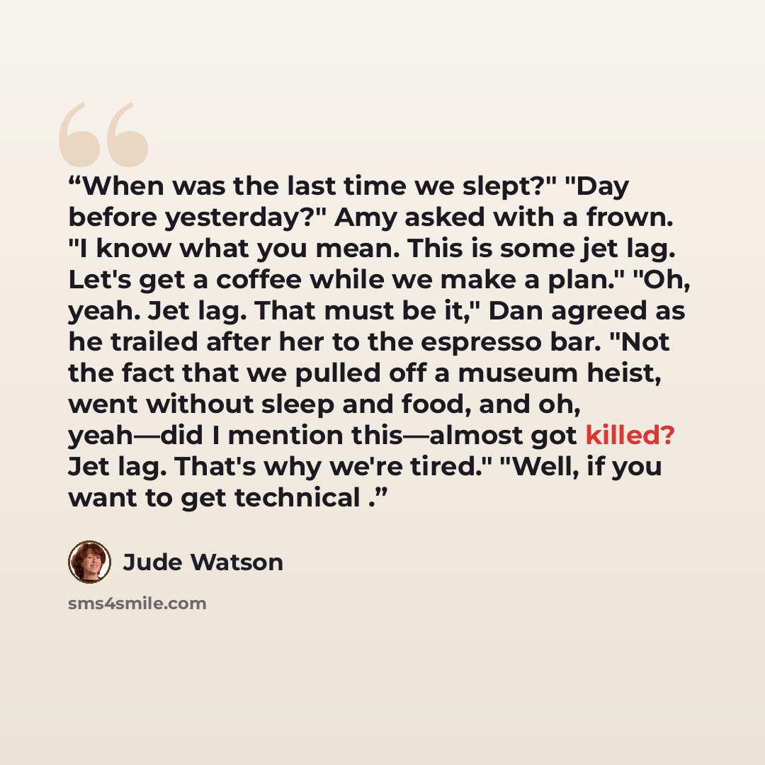 “When was the last time we slept?" "Day before yesterday?" Amy asked with a frown. "I know what you mean. This is some jet lag. Let's get a coffee while we make a plan." "Oh, yeah. Jet lag. That must be it," Dan agreed as he trailed after her to the espresso bar. "Not the fact that we pulled off a…” quote by Jude Watson