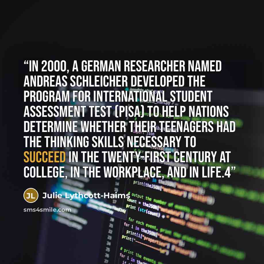 “In 2000, a German researcher named Andreas Schleicher developed the Program for International Student Assessment test (PISA) to help nations determine whether their teenagers had the thinking skills necessary to succeed in the twenty-first century at college, in the workplace, and in life.4” quote by Julie Lythcott-Haims