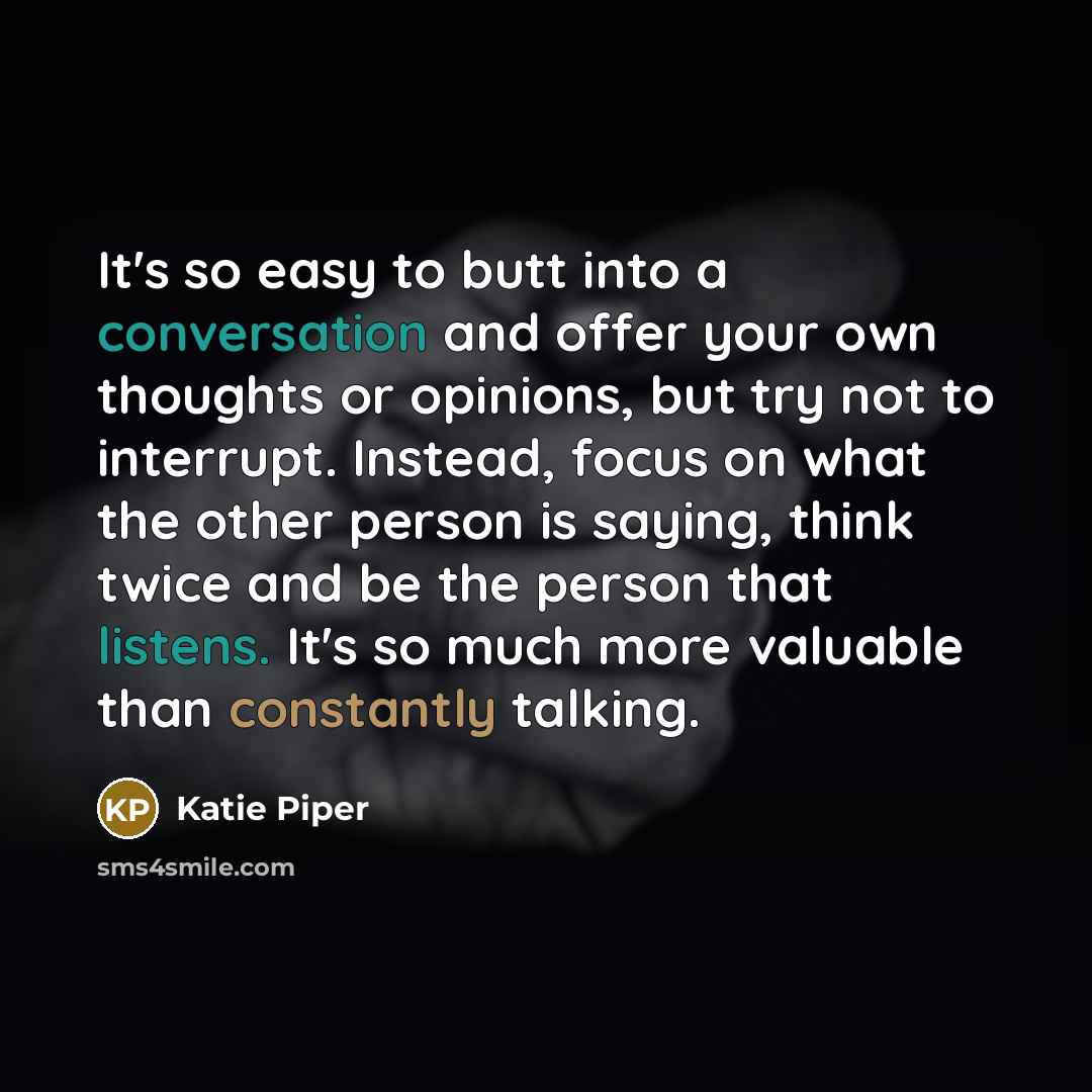 “It's so easy to butt into a conversation and offer your own thoughts or opinions, but try not to interrupt. Instead, focus on what the other person is saying, think twice and be the person that listens. It's so much more valuable than constantly talking.” quote by Katie Piper