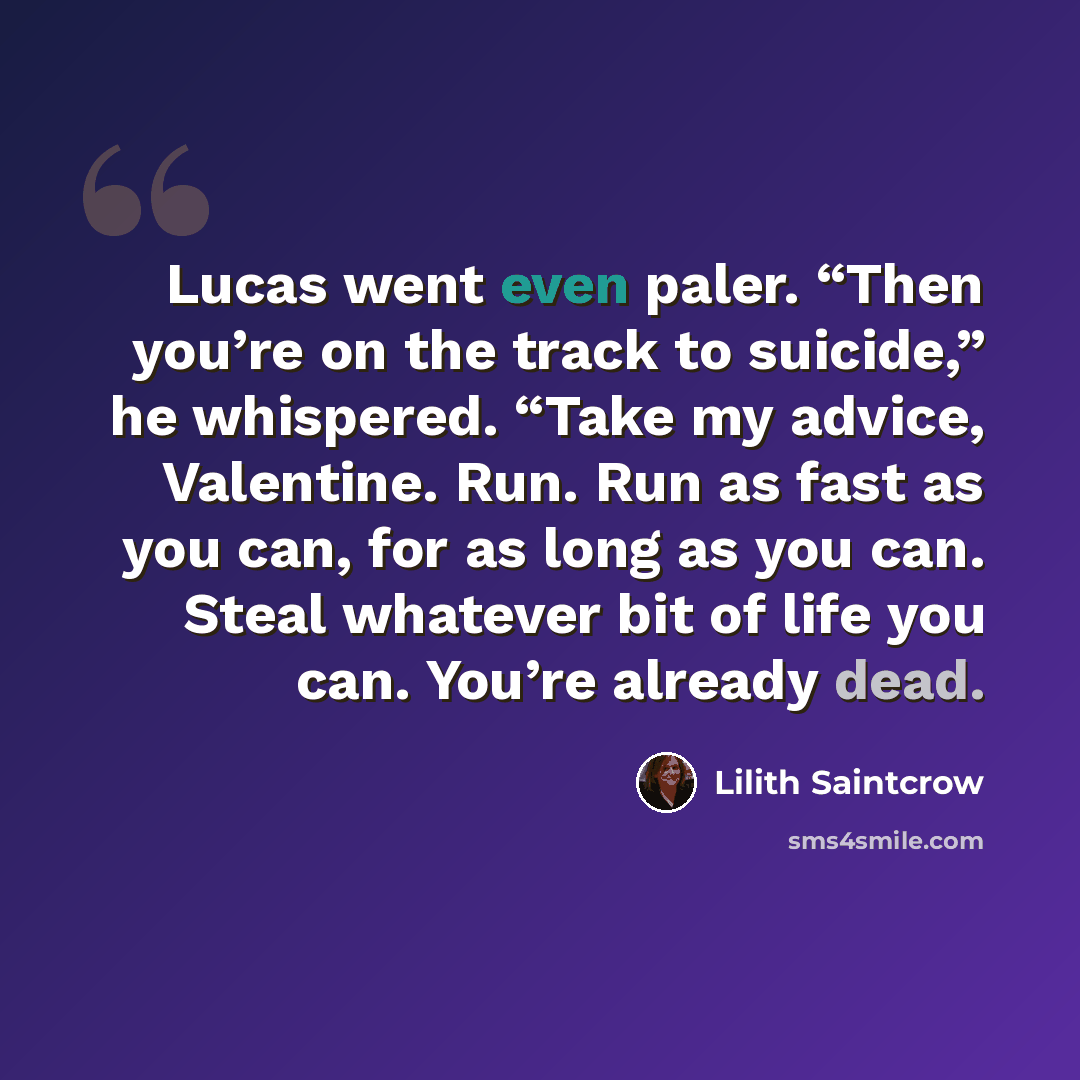 “Lucas went even paler. “Then you’re on the track to suicide,” he whispered. “Take my advice, Valentine. Run. Run as fast as you can, for as long as you can. Steal whatever bit of life you can. You’re already dead.” quote by Lilith Saintcrow