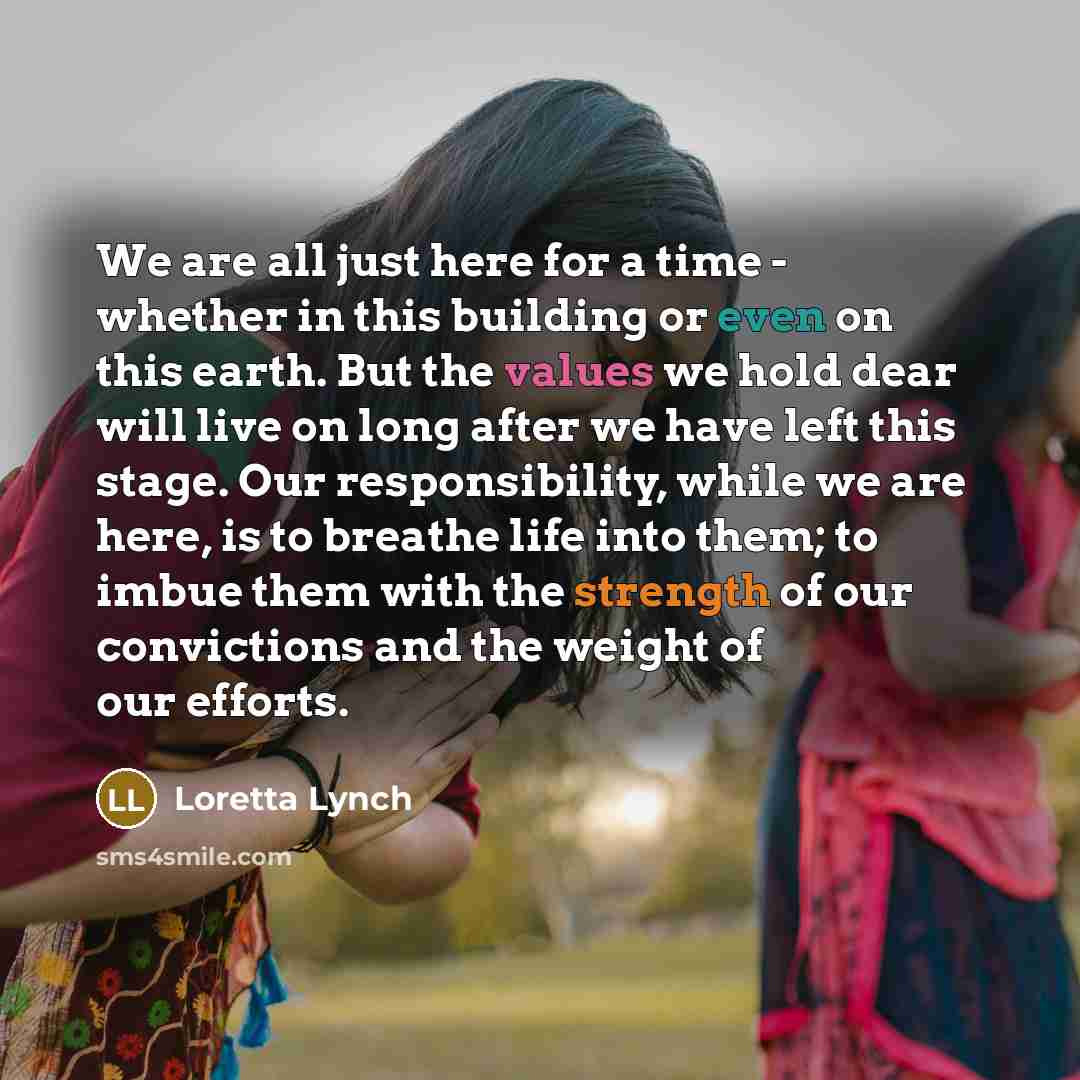 “We are all just here for a time - whether in this building or even on this earth. But the values we hold dear will live on long after we have left this stage. Our responsibility, while we are here, is to breathe life into them; to imbue them with the strength of our convictions and the weight of…” quote by Loretta Lynch