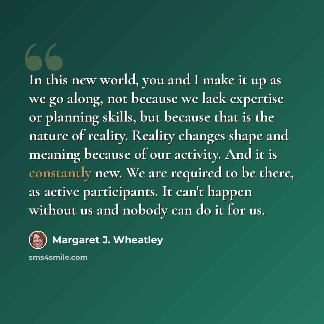 “In this new world, you and I make it up as we go along, not because we lack expertise or planning skills, but because that is the nature of reality. Reality changes shape and meaning because of our activity. And it is constantly new. We are required to be there, as active participants. It can't…” quote by Margaret J. Wheatley