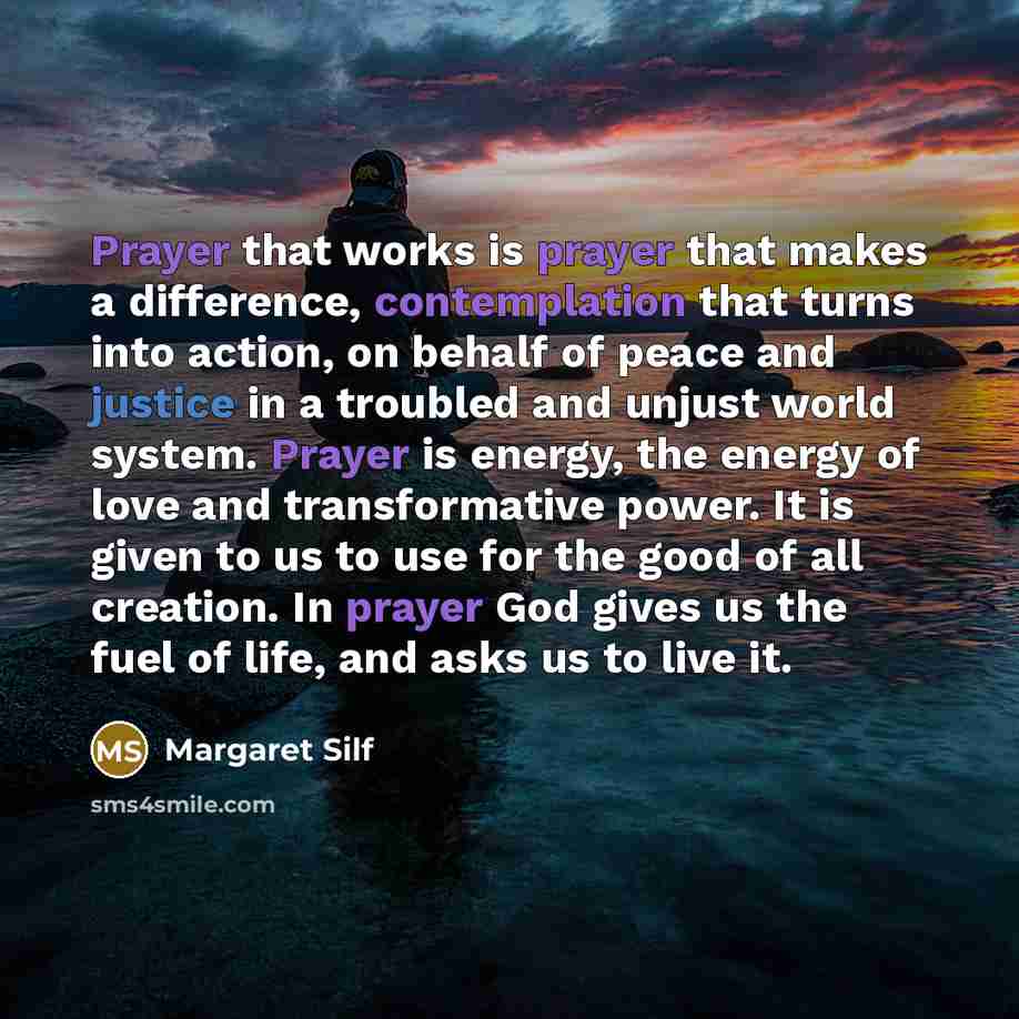 “Prayer that works is prayer that makes a difference, contemplation that turns into action, on behalf of peace and justice in a troubled and unjust world system. Prayer is energy, the energy of love and transformative power. It is given to us to use for the good of all creation. In prayer God gives…” quote by Margaret Silf