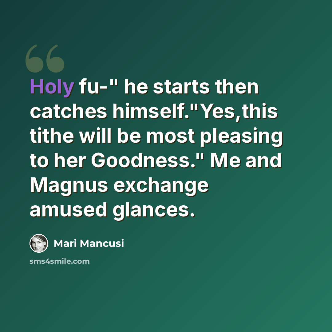 “Holy fu-" he starts then catches himself."Yes,this tithe will be most pleasing to her Goodness." Me and Magnus exchange amused glances.” quote by Mari Mancusi