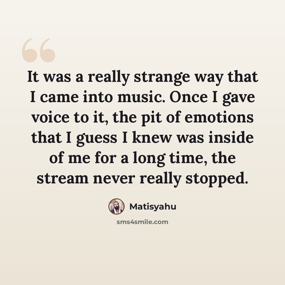 “It was a really strange way that I came into music. Once I gave voice to it, the pit of emotions that I guess I knew was inside of me for a long time, the stream never really stopped.” quote by Matisyahu