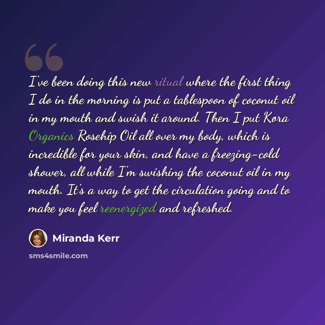 “I've been doing this new ritual where the first thing I do in the morning is put a tablespoon of coconut oil in my mouth and swish it around. Then I put Kora Organics Rosehip Oil all over my body, which is incredible for your skin, and have a freezing-cold shower, all while I'm swishing the…” quote by Miranda Kerr