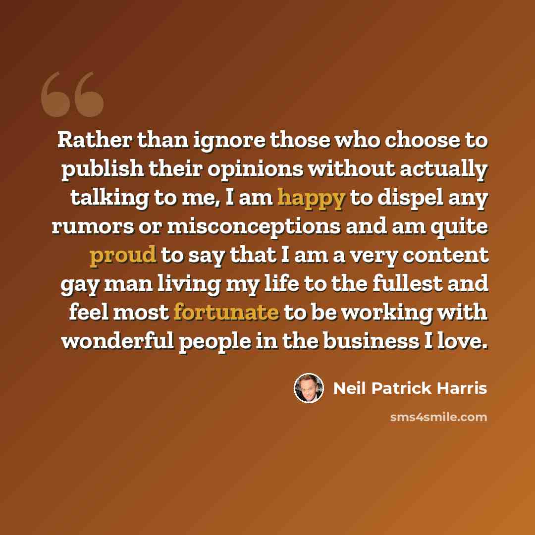 “Rather than ignore those who choose to publish their opinions without actually talking to me, I am happy to dispel any rumors or misconceptions and am quite proud to say that I am a very content gay man living my life to the fullest and feel most fortunate to be working with wonderful people in…” quote by Neil Patrick Harris
