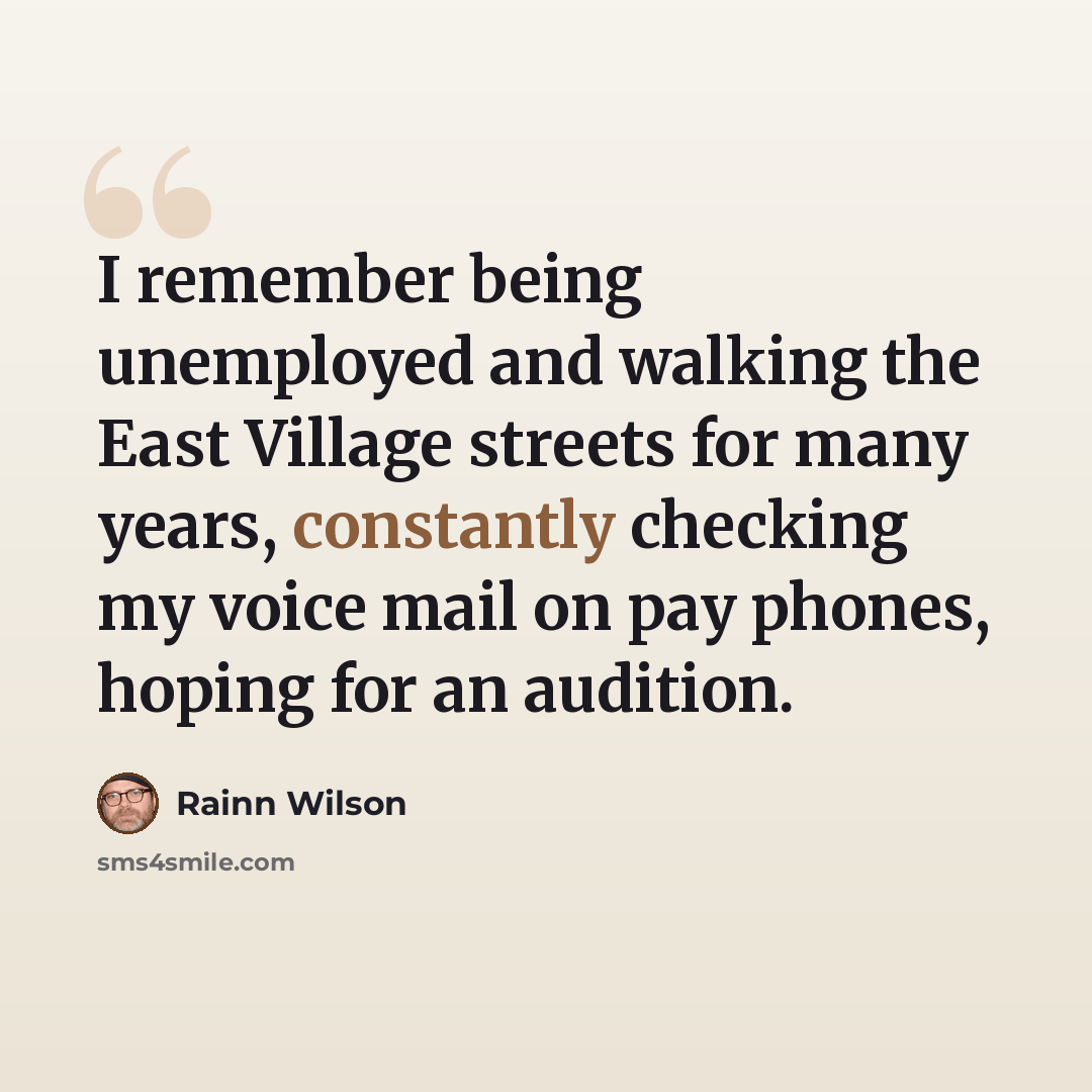 “I remember being unemployed and walking the East Village streets for many years, constantly checking my voice mail on pay phones, hoping for an audition.” quote by Rainn Wilson