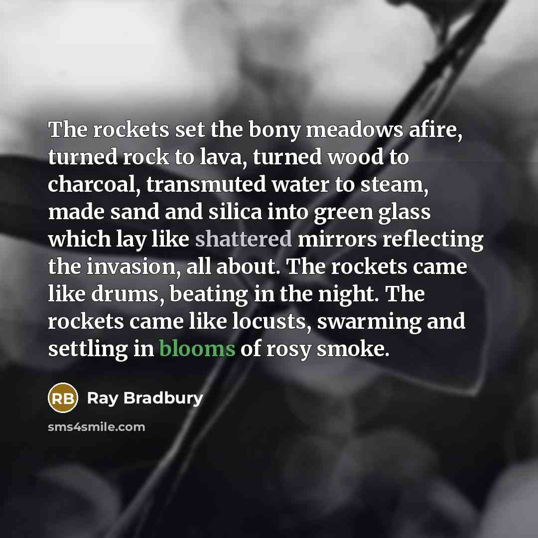 “The rockets set the bony meadows afire, turned rock to lava, turned wood to charcoal, transmuted water to steam, made sand and silica into green glass which lay like shattered mirrors reflecting the invasion, all about. The rockets came like drums, beating in the night. The rockets came like…” quote by Ray Bradbury