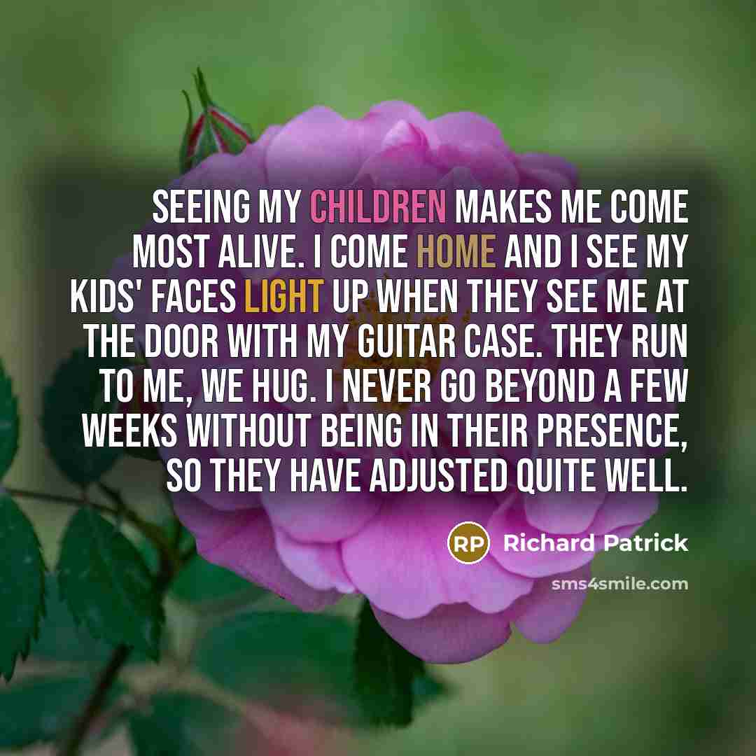 “Seeing my children makes me come most alive. I come home and I see my kids' faces light up when they see me at the door with my guitar case. They run to me, we hug. I never go beyond a few weeks without being in their presence, so they have adjusted quite well.” quote by Richard Patrick