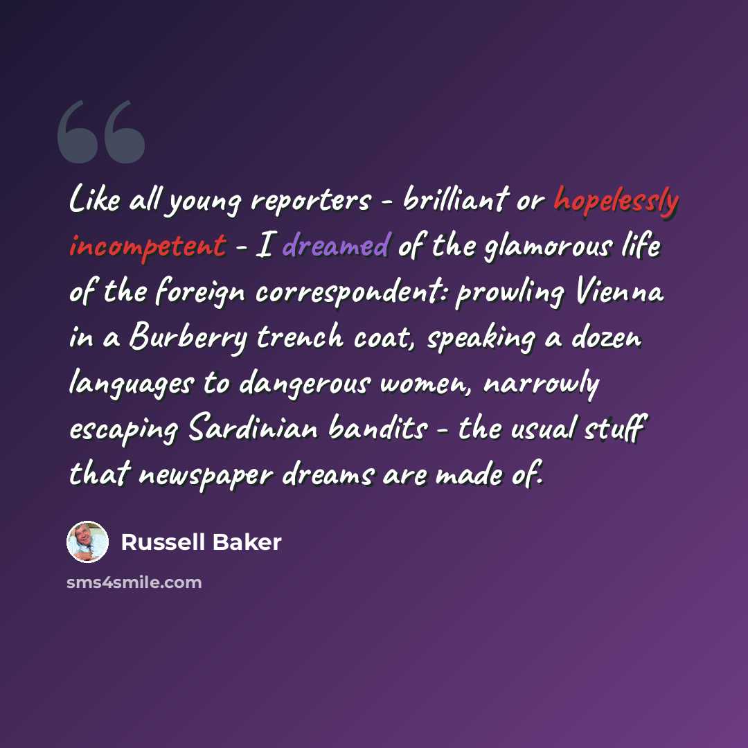 “Like all young reporters - brilliant or hopelessly incompetent - I dreamed of the glamorous life of the foreign correspondent: prowling Vienna in a Burberry trench coat, speaking a dozen languages to dangerous women, narrowly escaping Sardinian bandits - the usual stuff that newspaper dreams are…” quote by Russell Baker