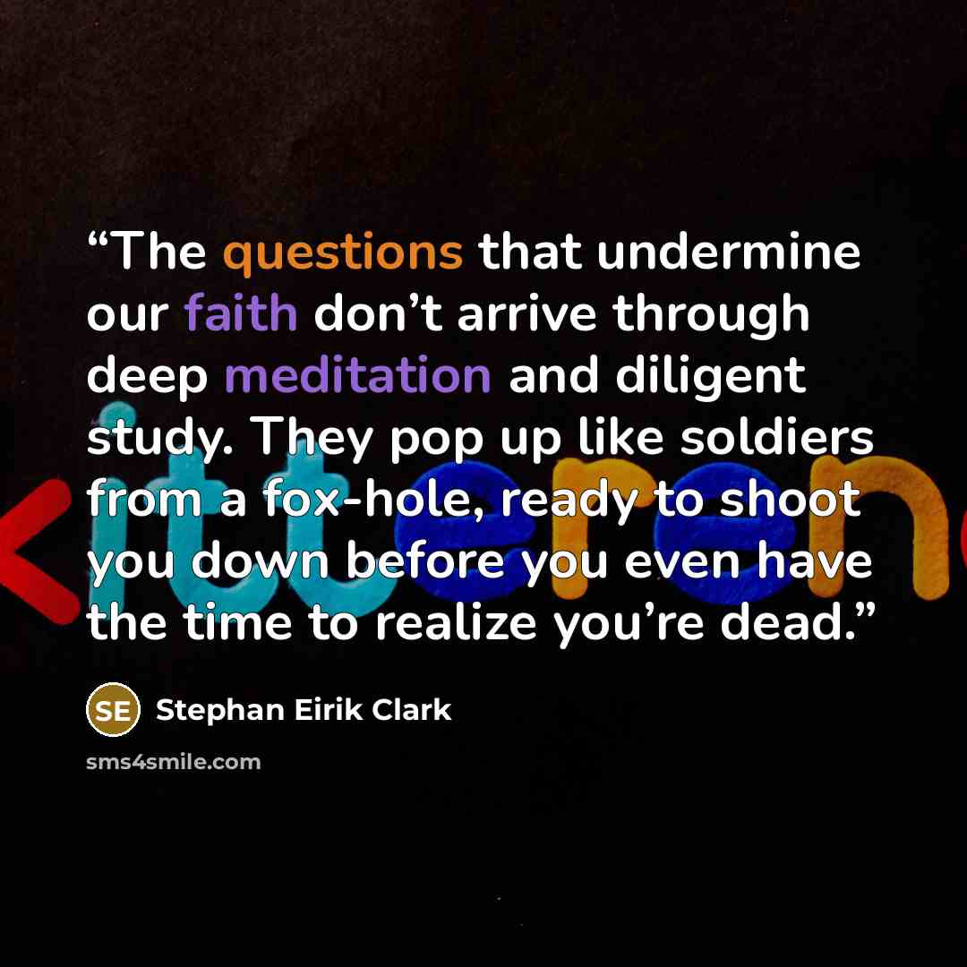 “The questions that undermine our faith don’t arrive through deep meditation and diligent study. They pop up like soldiers from a fox-hole, ready to shoot you down before you even have the time to realize you’re dead.” quote by Stephan Eirik Clark