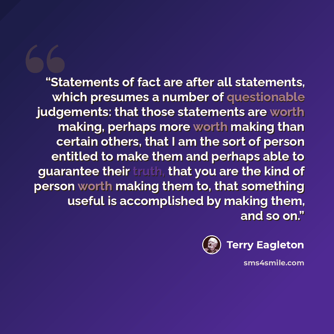 “Statements of fact are after all statements, which presumes a number of questionable judgements: that those statements are worth making, perhaps more worth making than certain others, that I am the sort of person entitled to make them and perhaps able to guarantee their truth, that you are the…” quote by Terry Eagleton