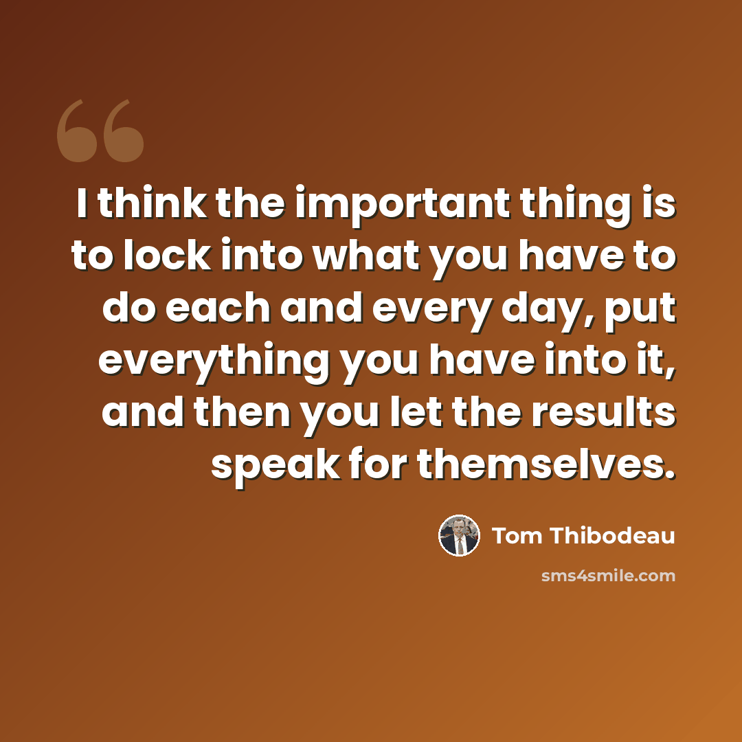 “I think the important thing is to lock into what you have to do each and every day, put everything you have into it, and then you let the results speak for themselves.” quote by Tom Thibodeau