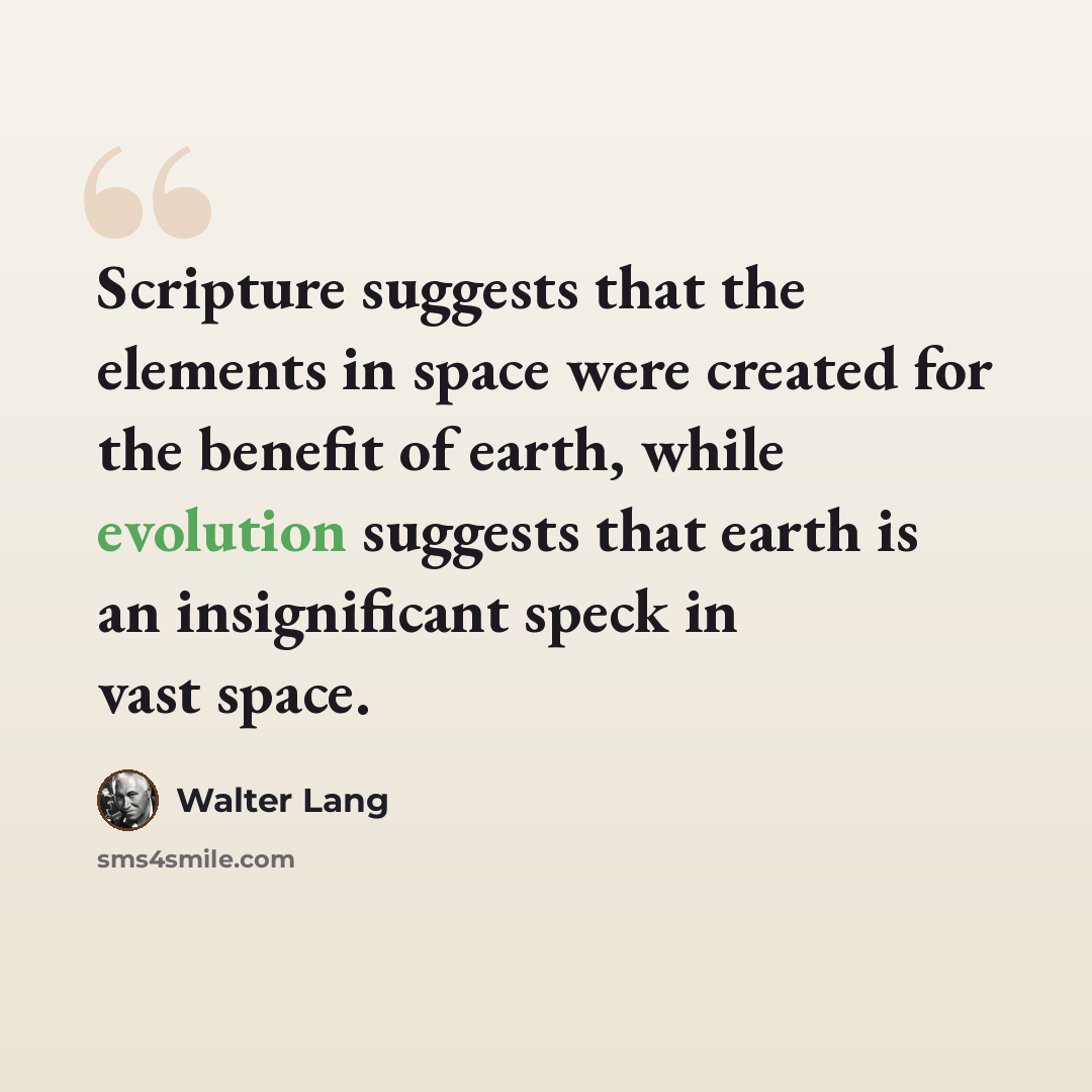 “Scripture suggests that the elements in space were created for the benefit of earth, while evolution suggests that earth is an insignificant speck in vast space.” quote by Walter Lang
