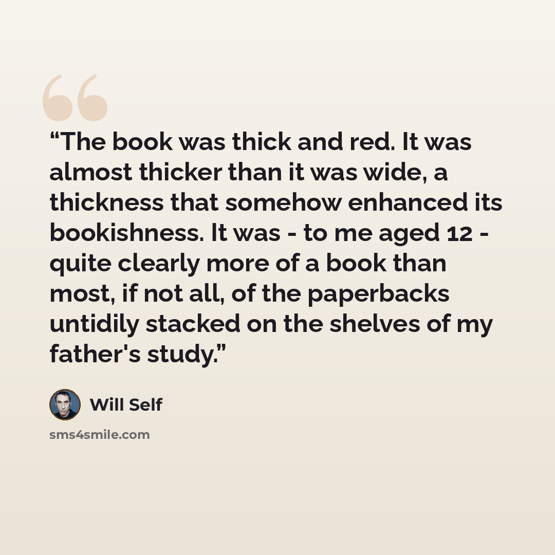 “The book was thick and red. It was almost thicker than it was wide, a thickness that somehow enhanced its bookishness. It was - to me aged 12 - quite clearly more of a book than most, if not all, of the paperbacks untidily stacked on the shelves of my father's study.” quote by Will Self