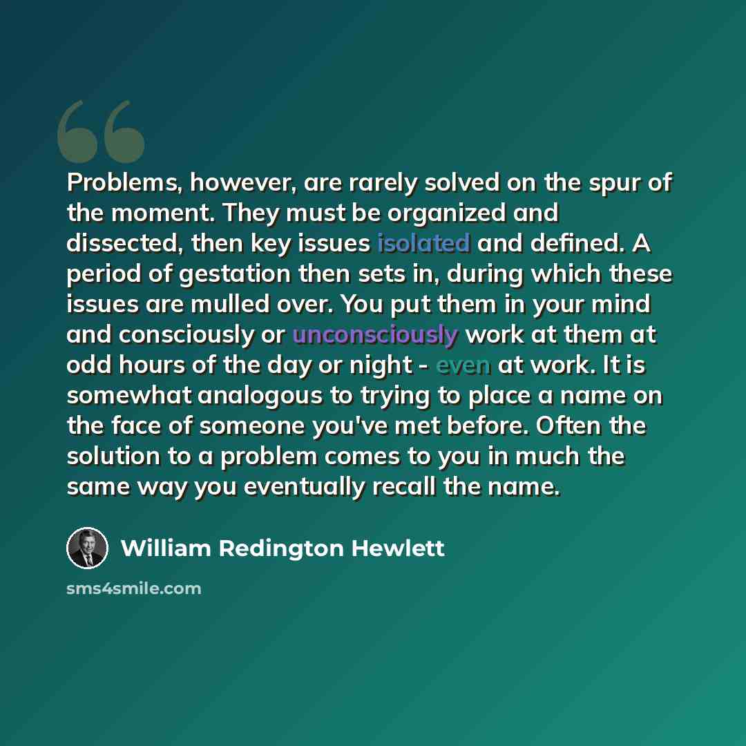“Problems, however, are rarely solved on the spur of the moment. They must be organized and dissected, then key issues isolated and defined. A period of gestation then sets in, during which these issues are mulled over. You put them in your mind and consciously or unconsciously work at them at odd…” quote by William Redington Hewlett