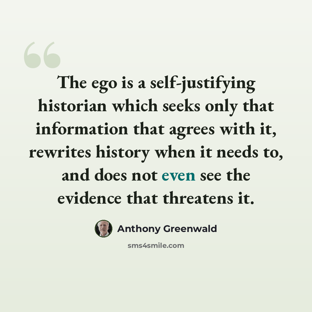 “The ego is a self-justifying historian which seeks only that information that agrees with it, rewrites history when it needs to, and does not even see the evidence that threatens it.” quote by Anthony Greenwald