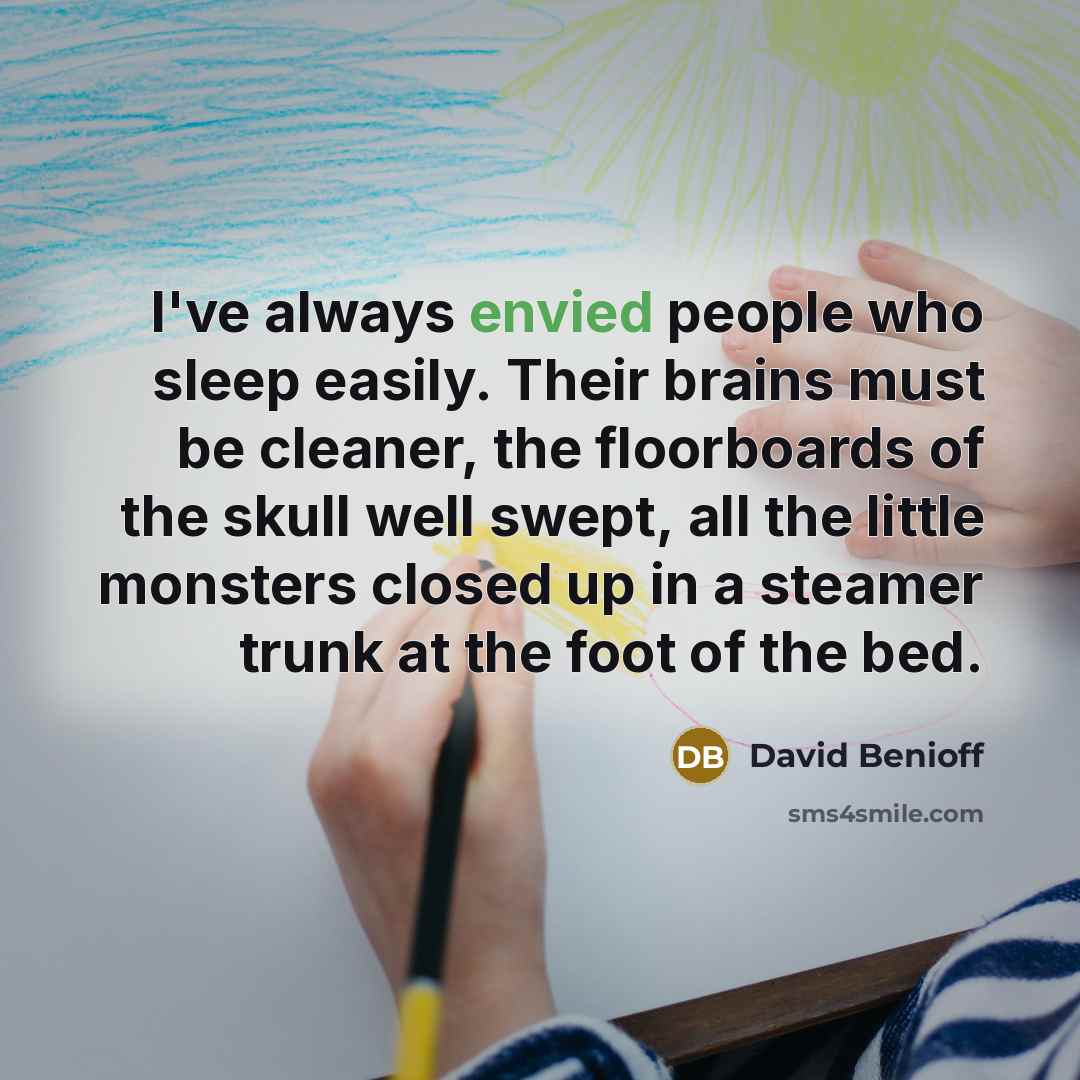“I've always envied people who sleep easily. Their brains must be cleaner, the floorboards of the skull well swept, all the little monsters closed up in a steamer trunk at the foot of the bed.” quote by David Benioff