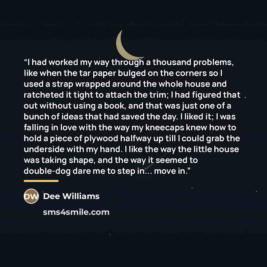 “I had worked my way through a thousand problems, like when the tar paper bulged on the corners so I used a strap wrapped around the whole house and ratcheted it tight to attach the trim; I had figured that out without using a book, and that was just one of a bunch of ideas that had saved the day…” quote by Dee Williams