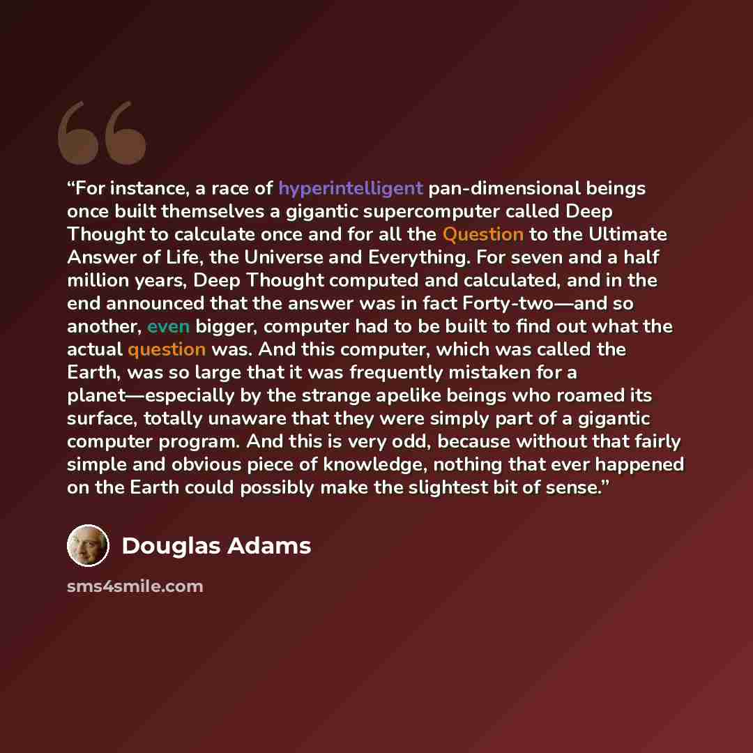 “For instance, a race of hyperintelligent pan-dimensional beings once built themselves a gigantic supercomputer called Deep Thought to calculate once and for all the Question to the Ultimate Answer of Life, the Universe and Everything. For seven and a half million years, Deep Thought computed and…” quote by Douglas Adams