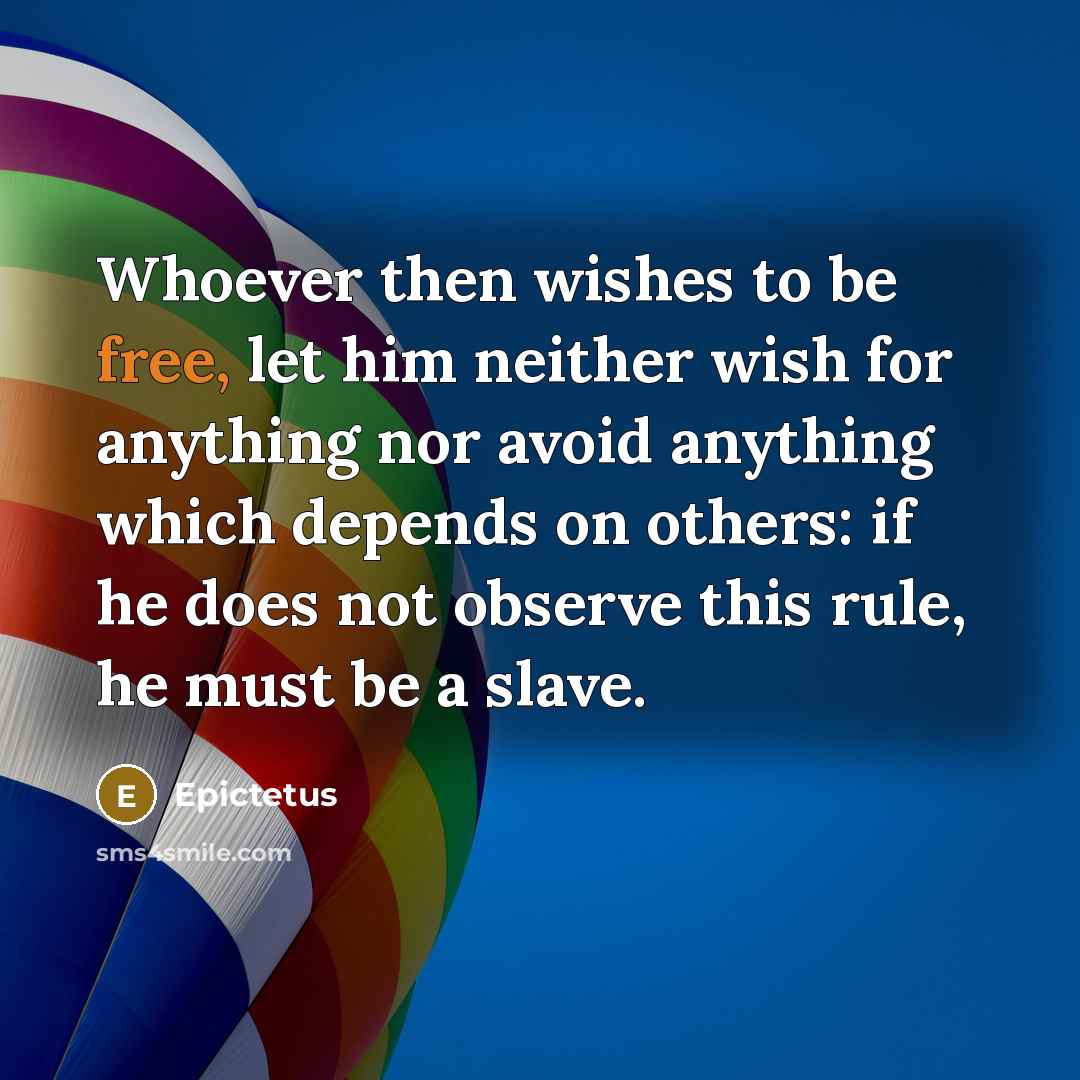 “Whoever then wishes to be free, let him neither wish for anything nor avoid anything which depends on others: if he does not observe this rule, he must be a slave.” quote by Epictetus
