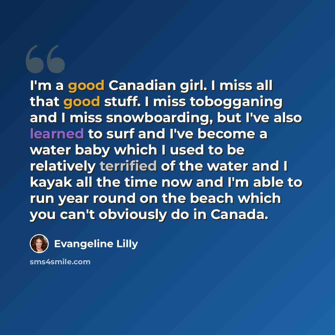“I'm a good Canadian girl. I miss all that good stuff. I miss tobogganing and I miss snowboarding, but I've also learned to surf and I've become a water baby which I used to be relatively terrified of the water and I kayak all the time now and I'm able to run year round on the beach which you can't…” quote by Evangeline Lilly