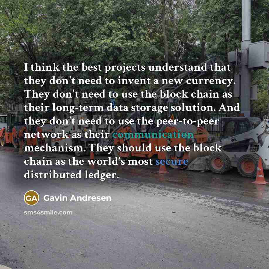 “I think the best projects understand that they don't need to invent a new currency. They don't need to use the block chain as their long-term data storage solution. And they don't need to use the peer-to-peer network as their communication mechanism. They should use the block chain as the world's…” quote by Gavin Andresen