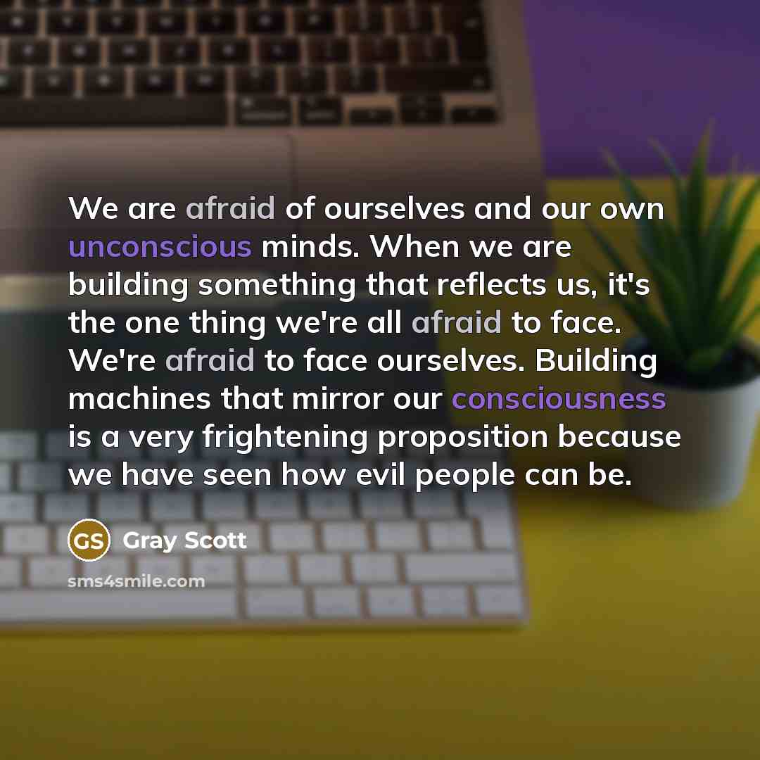 “We are afraid of ourselves and our own unconscious minds. When we are building something that reflects us, it's the one thing we're all afraid to face. We're afraid to face ourselves. Building machines that mirror our consciousness is a very frightening proposition because we have seen how evil…” quote by Gray Scott