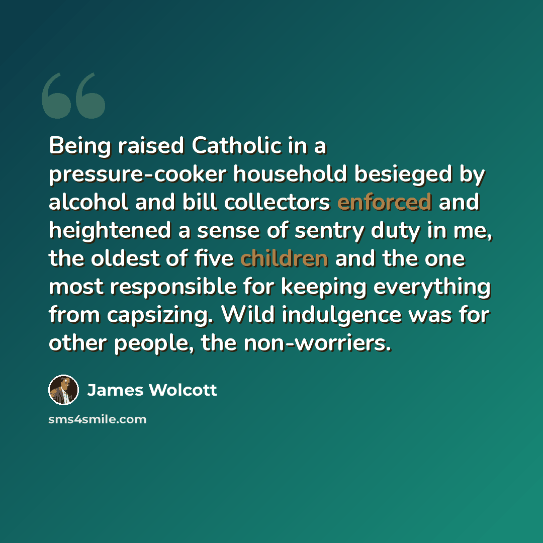 “Being raised Catholic in a pressure-cooker household besieged by alcohol and bill collectors enforced and heightened a sense of sentry duty in me, the oldest of five children and the one most responsible for keeping everything from capsizing. Wild indulgence was for other people, the non-worriers.” quote by James Wolcott