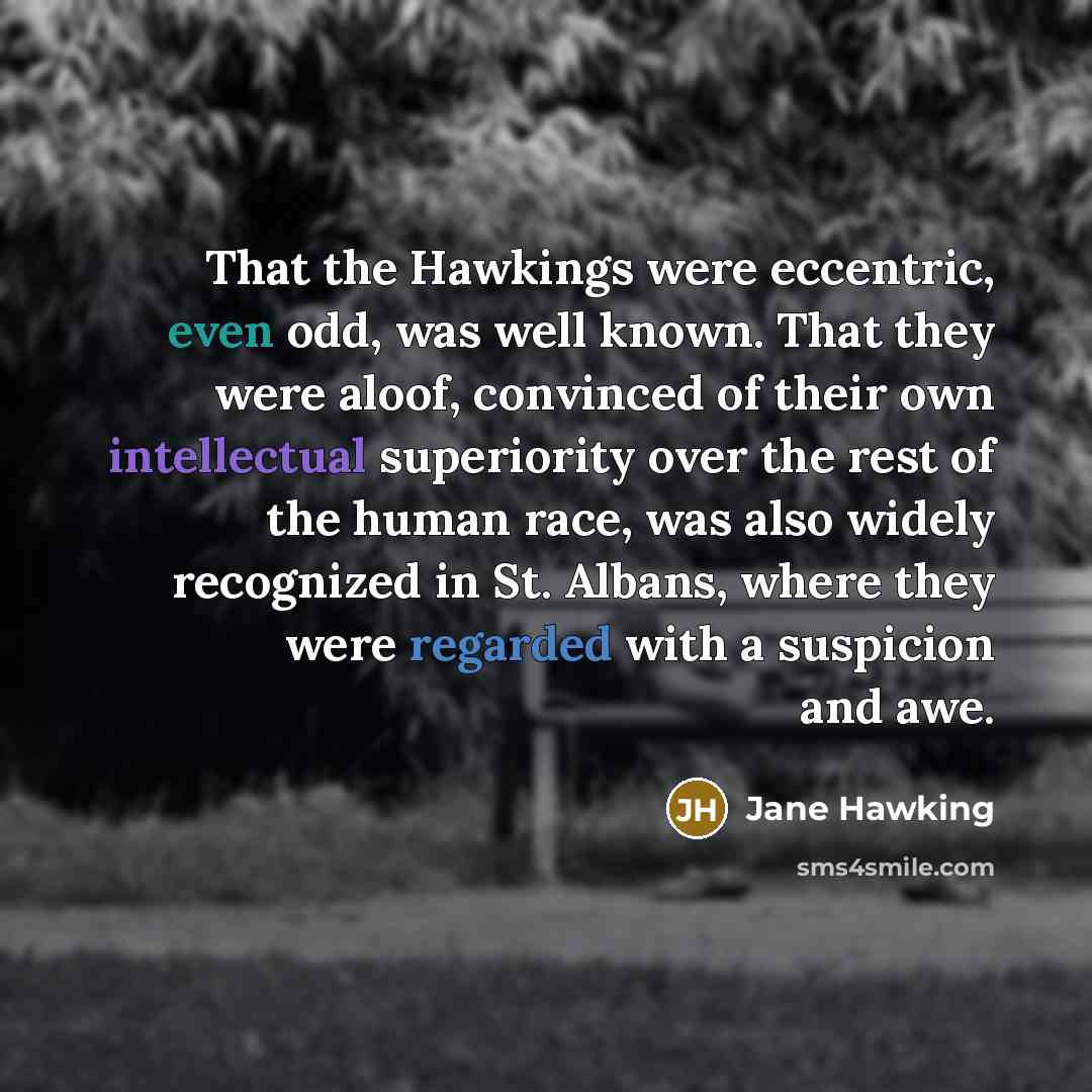 “That the Hawkings were eccentric, even odd, was well known. That they were aloof, convinced of their own intellectual superiority over the rest of the human race, was also widely recognized in St. Albans, where they were regarded with a suspicion and awe.” quote by Jane Hawking
