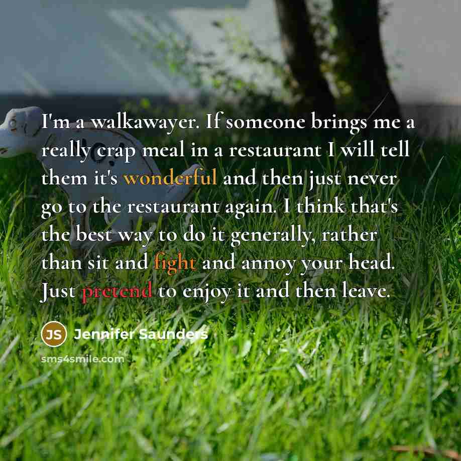 “I'm a walkawayer. If someone brings me a really crap meal in a restaurant I will tell them it's wonderful and then just never go to the restaurant again. I think that's the best way to do it generally, rather than sit and fight and annoy your head. Just pretend to enjoy it and then leave.” quote by Jennifer Saunders