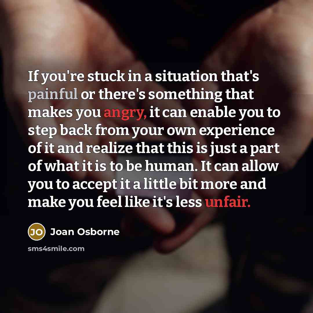 “If you're stuck in a situation that's painful or there's something that makes you angry, it can enable you to step back from your own experience of it and realize that this is just a part of what it is to be human. It can allow you to accept it a little bit more and make you feel like it's less…” quote by Joan Osborne