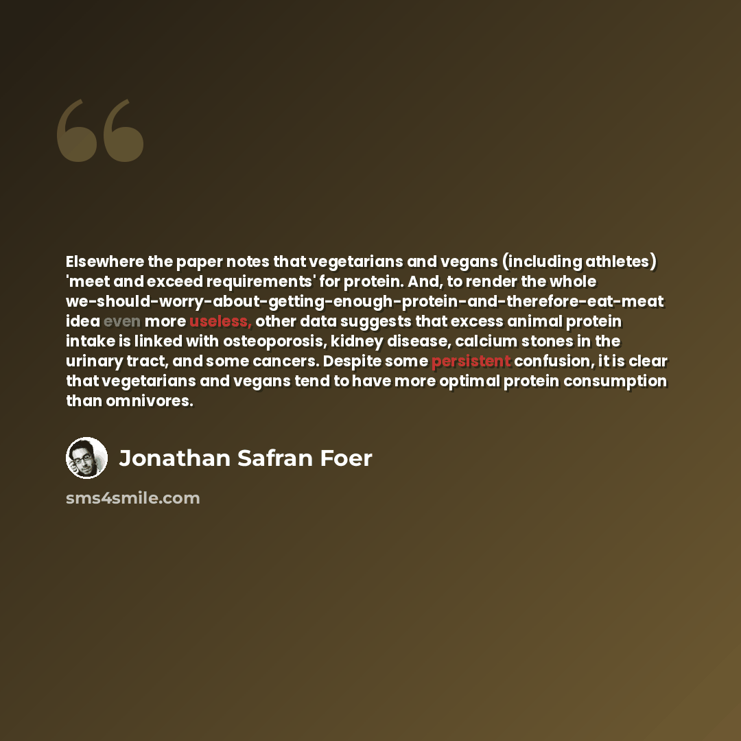 “Elsewhere the paper notes that vegetarians and vegans (including athletes) 'meet and exceed requirements' for protein. And, to render the whole we-should-worry-about-getting-enough-protein-and-therefore-eat-meat idea even more useless, other data suggests that excess animal protein intake is…” quote by Jonathan Safran Foer