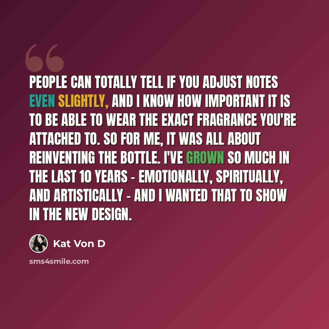 “People can totally tell if you adjust notes even slightly, and I know how important it is to be able to wear the exact fragrance you're attached to. So for me, it was all about reinventing the bottle. I've grown so much in the last 10 years - emotionally, spiritually, and artistically - and I…” quote by Kat Von D
