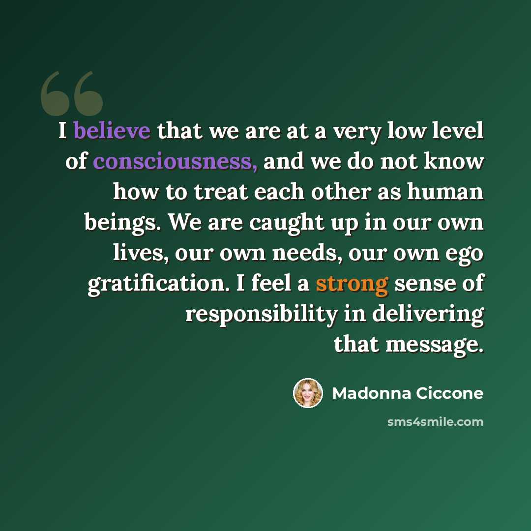 “I believe that we are at a very low level of consciousness, and we do not know how to treat each other as human beings. We are caught up in our own lives, our own needs, our own ego gratification. I feel a strong sense of responsibility in delivering that message.” quote by Madonna Ciccone