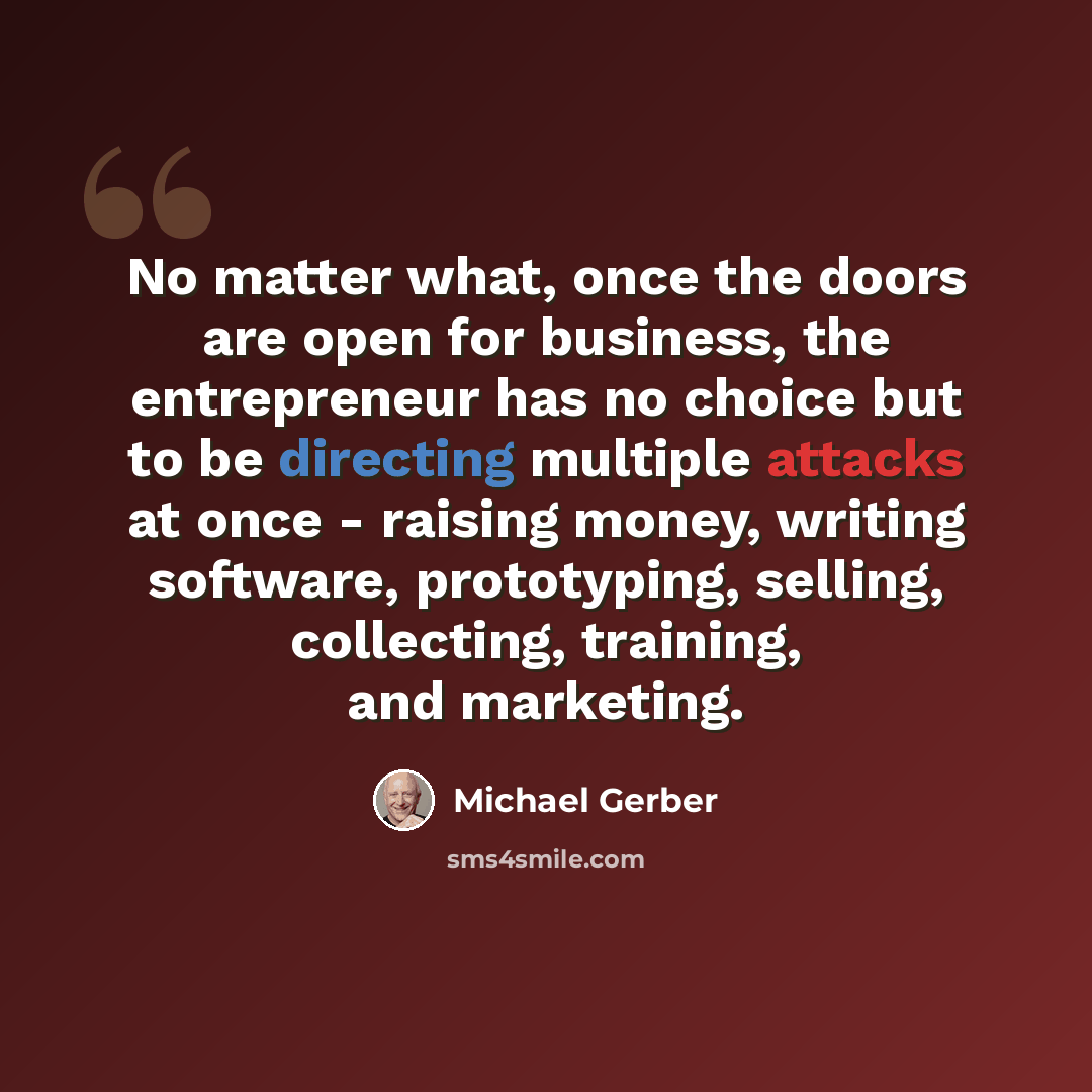 “No matter what, once the doors are open for business, the entrepreneur has no choice but to be directing multiple attacks at once - raising money, writing software, prototyping, selling, collecting, training, and marketing.” quote by Michael Gerber